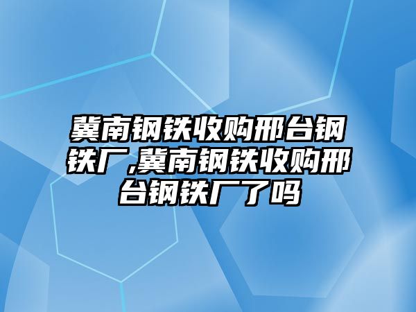 冀南鋼鐵收購邢臺鋼鐵廠,冀南鋼鐵收購邢臺鋼鐵廠了嗎