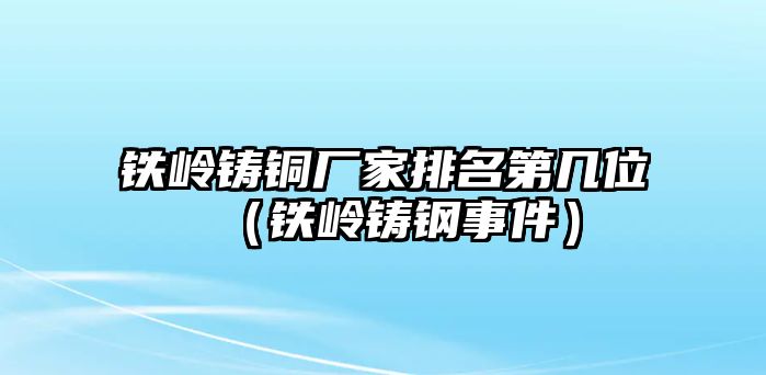 鐵嶺鑄銅廠家排名第幾位（鐵嶺鑄鋼事件）