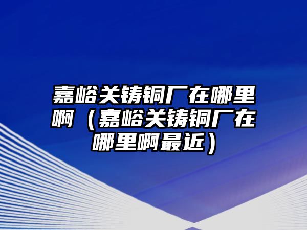 嘉峪關(guān)鑄銅廠在哪里?。斡P(guān)鑄銅廠在哪里啊最近）