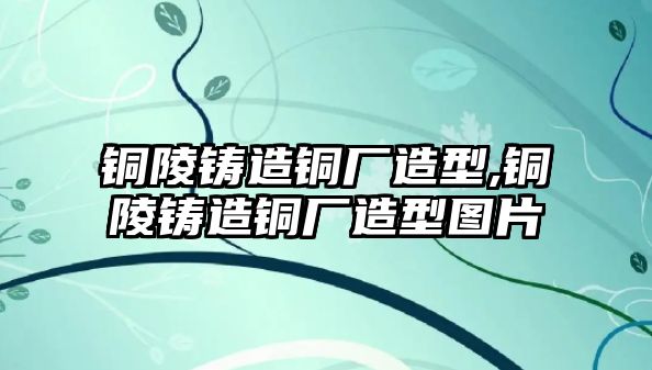 銅陵鑄造銅廠造型,銅陵鑄造銅廠造型圖片