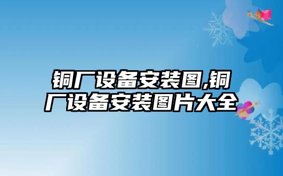 銅廠設備安裝圖,銅廠設備安裝圖片大全