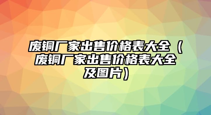 廢銅廠家出售價格表大全（廢銅廠家出售價格表大全及圖片）