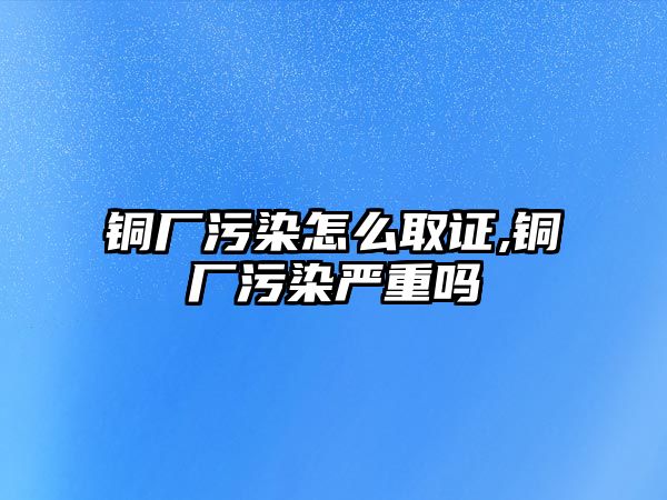 銅廠污染怎么取證,銅廠污染嚴(yán)重嗎