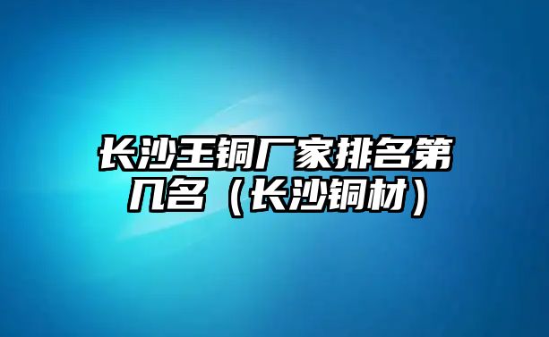 長(zhǎng)沙王銅廠家排名第幾名（長(zhǎng)沙銅材）