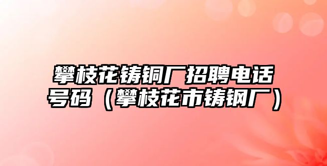 攀枝花鑄銅廠招聘電話號(hào)碼（攀枝花市鑄鋼廠）