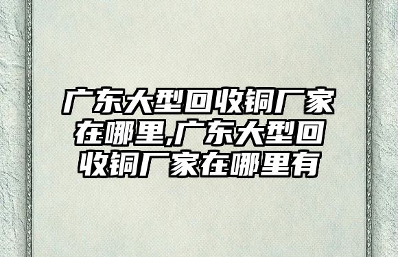 廣東大型回收銅廠家在哪里,廣東大型回收銅廠家在哪里有