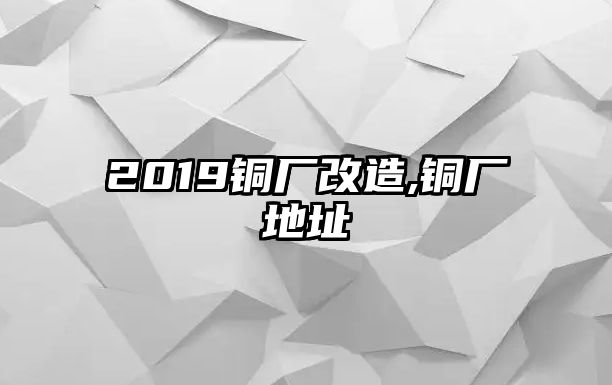 2019銅廠改造,銅廠地址