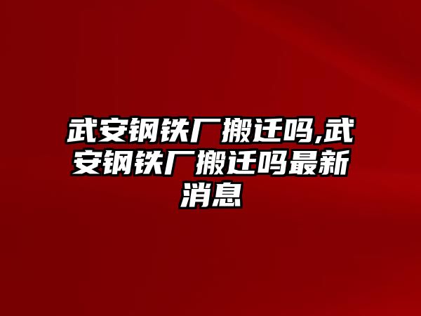 武安鋼鐵廠搬遷嗎,武安鋼鐵廠搬遷嗎最新消息