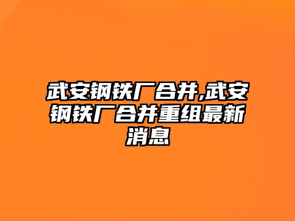 武安鋼鐵廠合并,武安鋼鐵廠合并重組最新消息