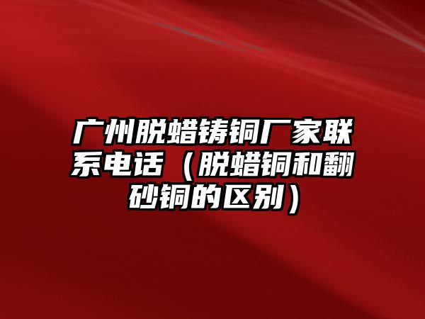 廣州脫蠟鑄銅廠家聯(lián)系電話（脫蠟銅和翻砂銅的區(qū)別）