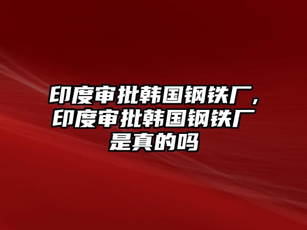 印度審批韓國(guó)鋼鐵廠,印度審批韓國(guó)鋼鐵廠是真的嗎