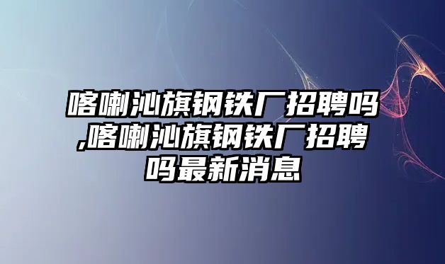 喀喇沁旗鋼鐵廠招聘嗎,喀喇沁旗鋼鐵廠招聘嗎最新消息