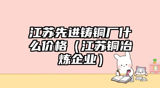 江蘇先進(jìn)鑄銅廠什么價格（江蘇銅冶煉企業(yè)）