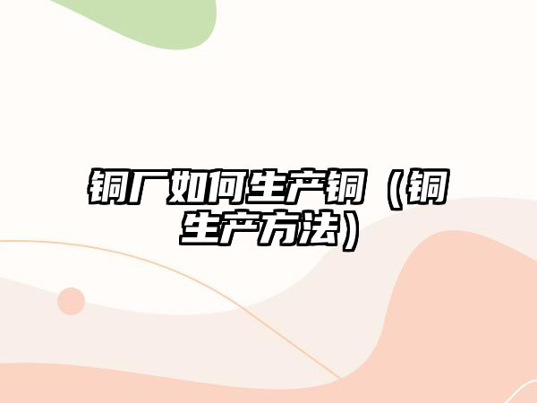 銅廠如何生產(chǎn)銅（銅生產(chǎn)方法）