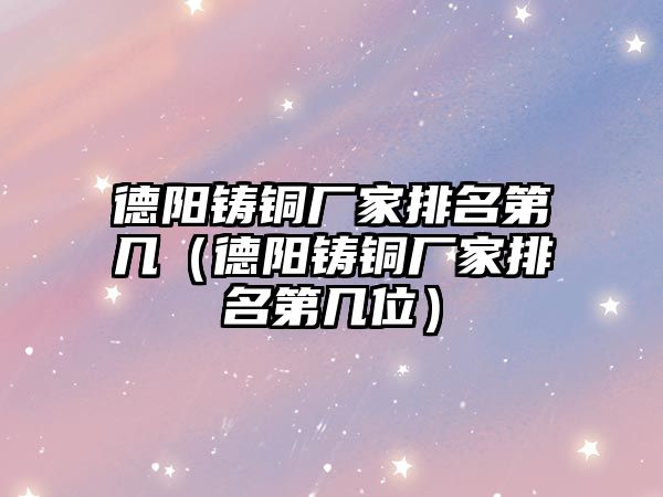 德陽鑄銅廠家排名第幾（德陽鑄銅廠家排名第幾位）