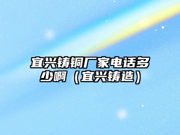 宜興鑄銅廠家電話多少啊（宜興鑄造）