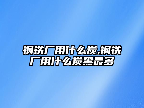 鋼鐵廠用什么炭,鋼鐵廠用什么炭黑最多