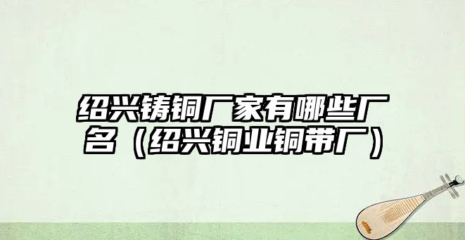 紹興鑄銅廠家有哪些廠名（紹興銅業(yè)銅帶廠）