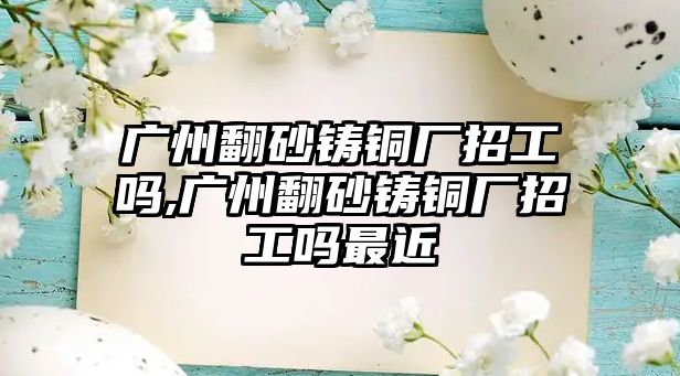 廣州翻砂鑄銅廠招工嗎,廣州翻砂鑄銅廠招工嗎最近