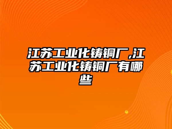 江蘇工業(yè)化鑄銅廠,江蘇工業(yè)化鑄銅廠有哪些