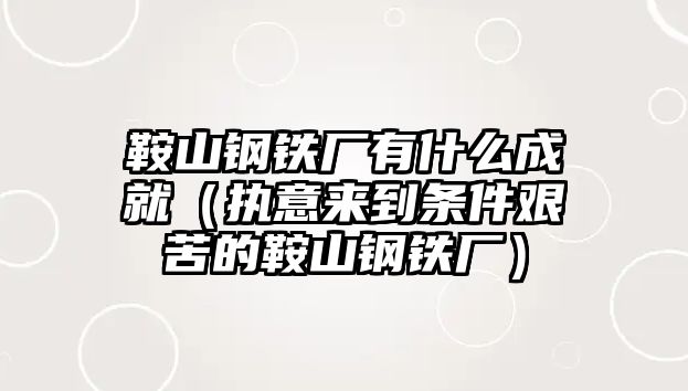 鞍山鋼鐵廠有什么成就（執(zhí)意來到條件艱苦的鞍山鋼鐵廠）