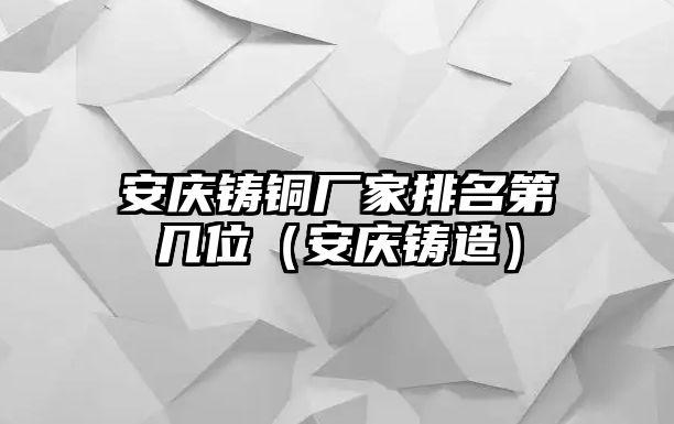 安慶鑄銅廠家排名第幾位（安慶鑄造）