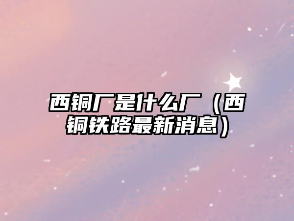 西銅廠是什么廠（西銅鐵路最新消息）