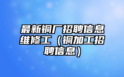 最新銅廠招聘信息維修工（銅加工招聘信息）