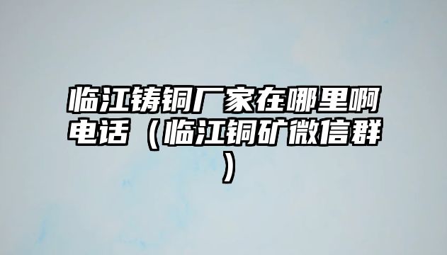 臨江鑄銅廠家在哪里啊電話（臨江銅礦微信群）