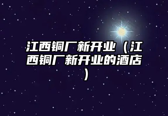 江西銅廠新開業(yè)（江西銅廠新開業(yè)的酒店）