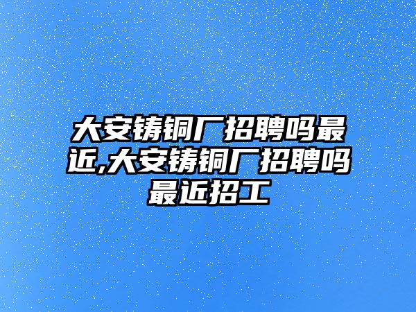 大安鑄銅廠招聘嗎最近,大安鑄銅廠招聘嗎最近招工