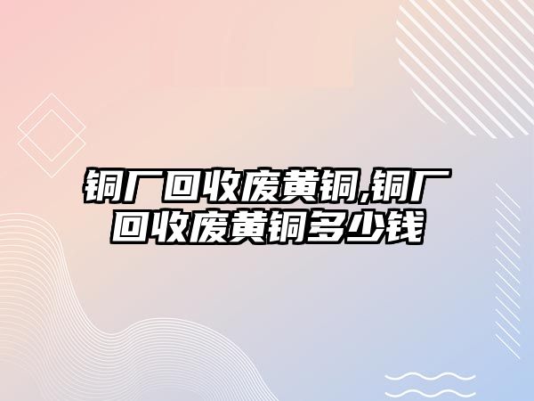 銅廠回收廢黃銅,銅廠回收廢黃銅多少錢