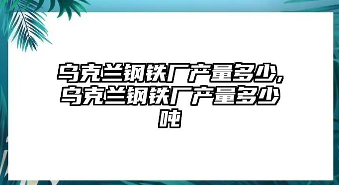 烏克蘭鋼鐵廠產量多少,烏克蘭鋼鐵廠產量多少噸