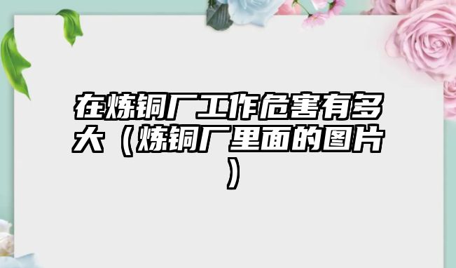 在煉銅廠工作危害有多大（煉銅廠里面的圖片）