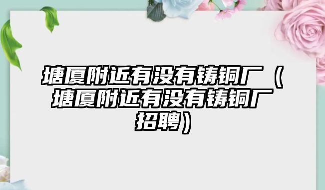 塘廈附近有沒有鑄銅廠（塘廈附近有沒有鑄銅廠招聘）