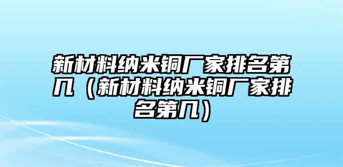 新材料納米銅廠家排名第幾（新材料納米銅廠家排名第幾）