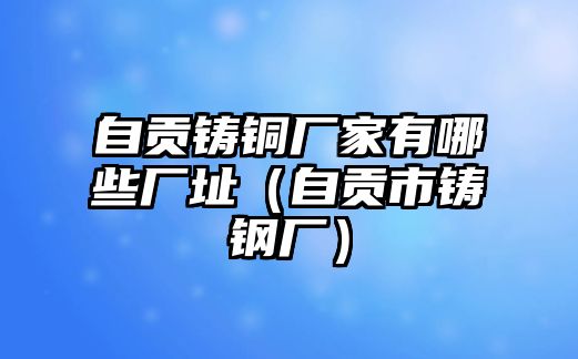 自貢鑄銅廠家有哪些廠址（自貢市鑄鋼廠）