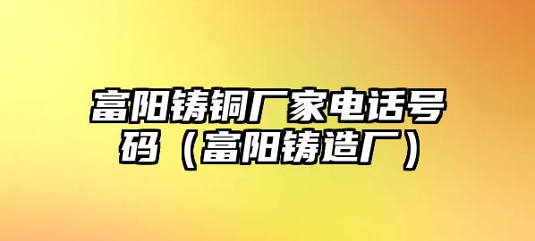 富陽(yáng)鑄銅廠家電話號(hào)碼（富陽(yáng)鑄造廠）