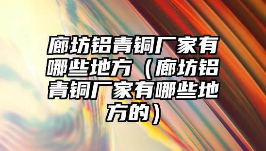 廊坊鋁青銅廠家有哪些地方（廊坊鋁青銅廠家有哪些地方的）