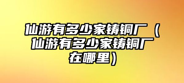 仙游有多少家鑄銅廠（仙游有多少家鑄銅廠在哪里）