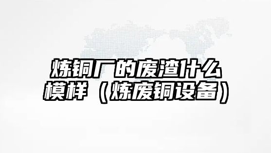 煉銅廠的廢渣什么模樣（煉廢銅設(shè)備）