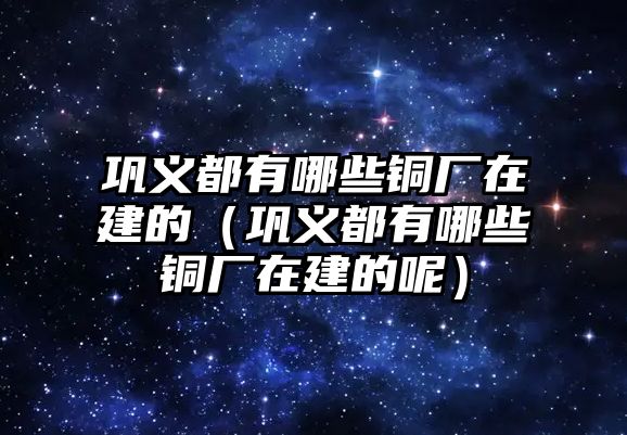 鞏義都有哪些銅廠在建的（鞏義都有哪些銅廠在建的呢）