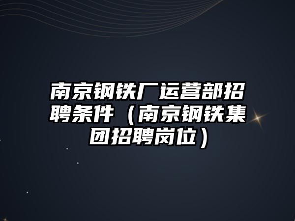 南京鋼鐵廠運營部招聘條件（南京鋼鐵集團招聘崗位）