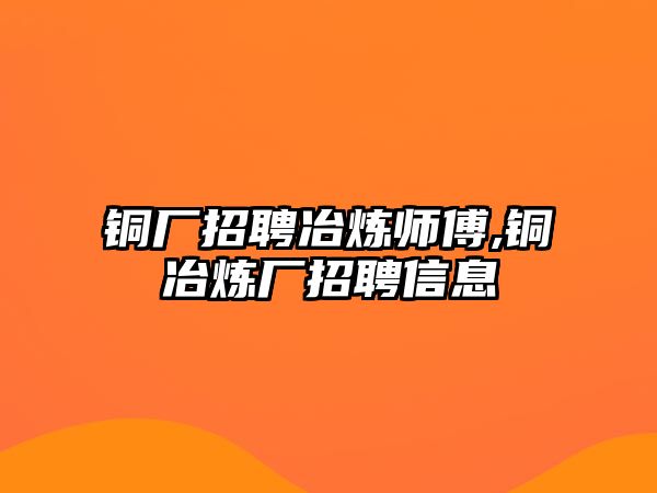 銅廠招聘冶煉師傅,銅冶煉廠招聘信息