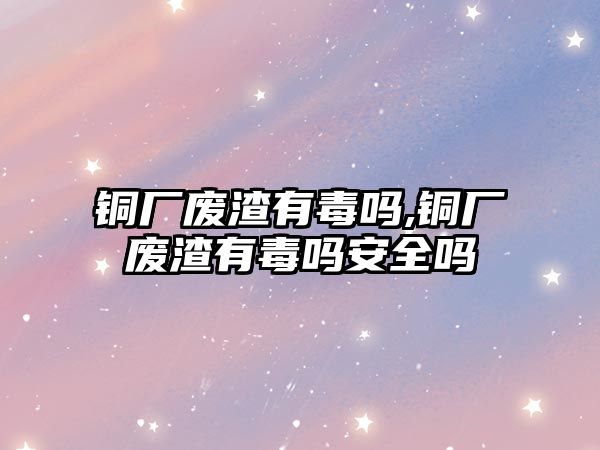 銅廠廢渣有毒嗎,銅廠廢渣有毒嗎安全嗎