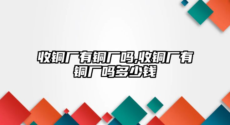 收銅廠有銅廠嗎,收銅廠有銅廠嗎多少錢