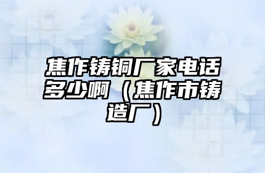 焦作鑄銅廠家電話多少?。ń棺魇需T造廠）