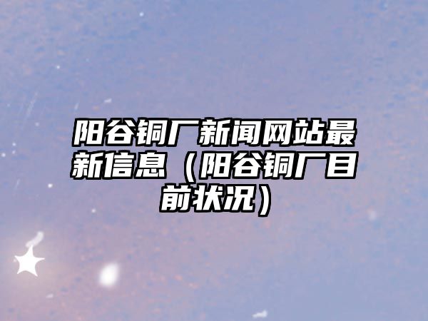 陽谷銅廠新聞網(wǎng)站最新信息（陽谷銅廠目前狀況）