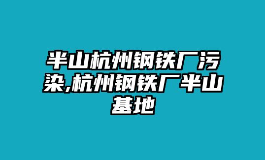 半山杭州鋼鐵廠污染,杭州鋼鐵廠半山基地