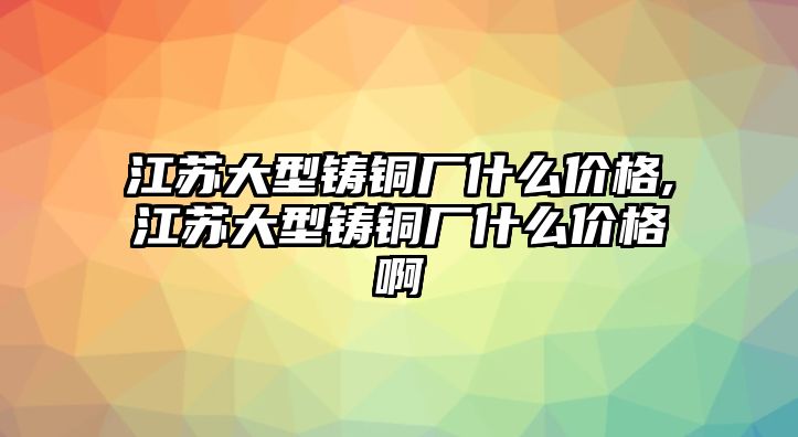 江蘇大型鑄銅廠什么價(jià)格,江蘇大型鑄銅廠什么價(jià)格啊